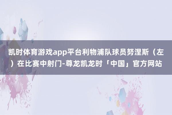 凯时体育游戏app平台利物浦队球员努涅斯（左）在比赛中射门-尊龙凯龙时「中国」官方网站