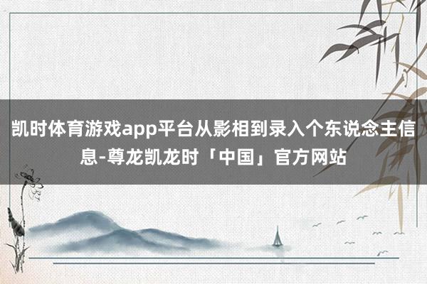 凯时体育游戏app平台从影相到录入个东说念主信息-尊龙凯龙时「中国」官方网站
