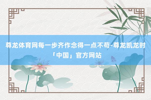 尊龙体育网每一步齐作念得一点不苟-尊龙凯龙时「中国」官方网站