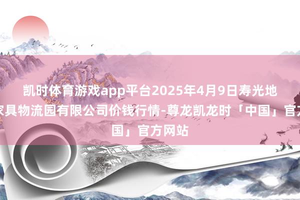 凯时体育游戏app平台2025年4月9日寿光地利农家具物流园有限公司价钱行情-尊龙凯龙时「中国」官方网站