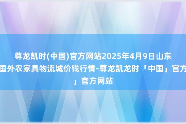尊龙凯时(中国)官方网站2025年4月9日山东凯盛国外农家具物流城价钱行情-尊龙凯龙时「中国」官方网站
