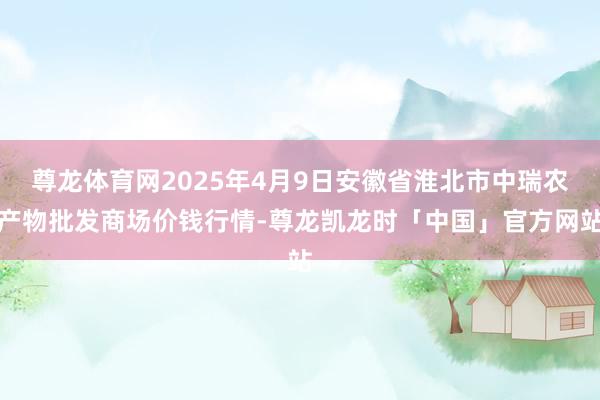 尊龙体育网2025年4月9日安徽省淮北市中瑞农产物批发商场价钱行情-尊龙凯龙时「中国」官方网站