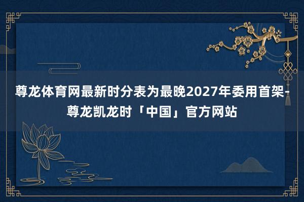 尊龙体育网最新时分表为最晚2027年委用首架-尊龙凯龙时「中国」官方网站