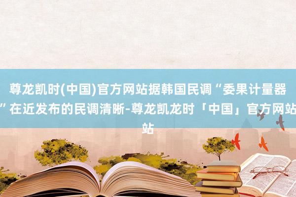 尊龙凯时(中国)官方网站据韩国民调“委果计量器”在近发布的民调清晰-尊龙凯龙时「中国」官方网站