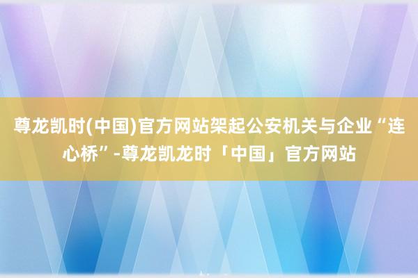 尊龙凯时(中国)官方网站架起公安机关与企业“连心桥”-尊龙凯龙时「中国」官方网站