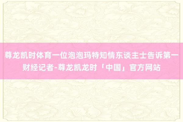 尊龙凯时体育一位泡泡玛特知情东谈主士告诉第一财经记者-尊龙凯龙时「中国」官方网站